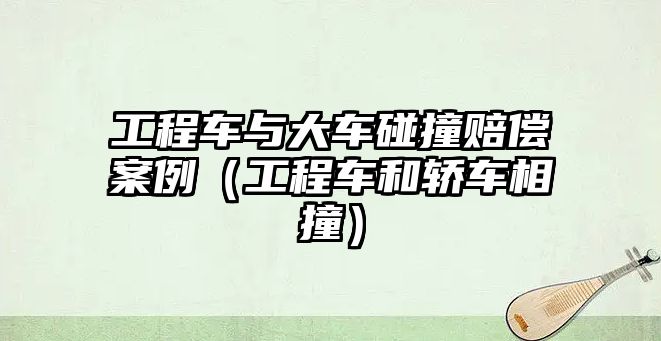 工程車與大車碰撞賠償案例（工程車和轎車相撞）