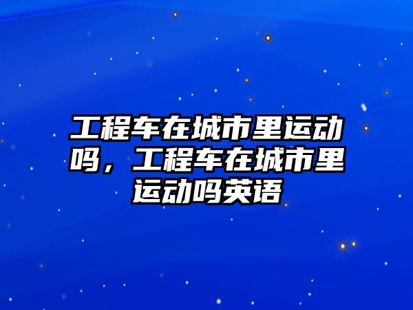 工程車在城市里運(yùn)動(dòng)嗎，工程車在城市里運(yùn)動(dòng)嗎英語