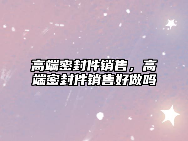 高端密封件銷售，高端密封件銷售好做嗎