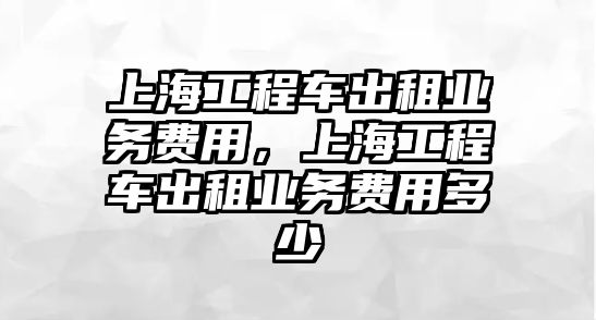 上海工程車出租業(yè)務(wù)費(fèi)用，上海工程車出租業(yè)務(wù)費(fèi)用多少