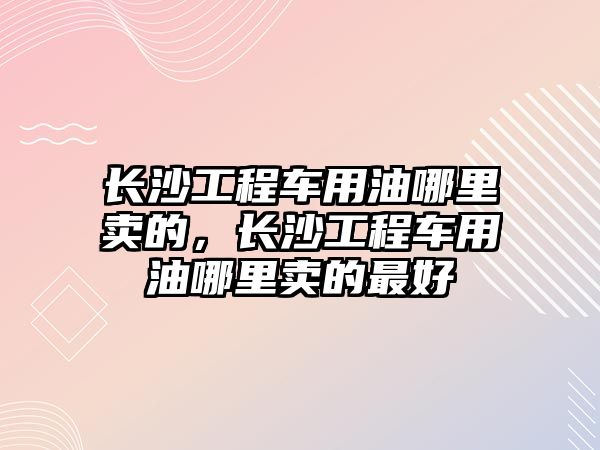 長沙工程車用油哪里賣的，長沙工程車用油哪里賣的最好