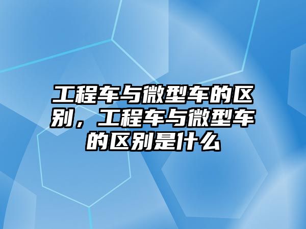 工程車與微型車的區(qū)別，工程車與微型車的區(qū)別是什么