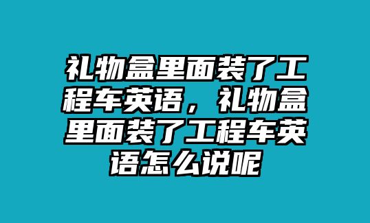 禮物盒里面裝了工程車英語，禮物盒里面裝了工程車英語怎么說呢