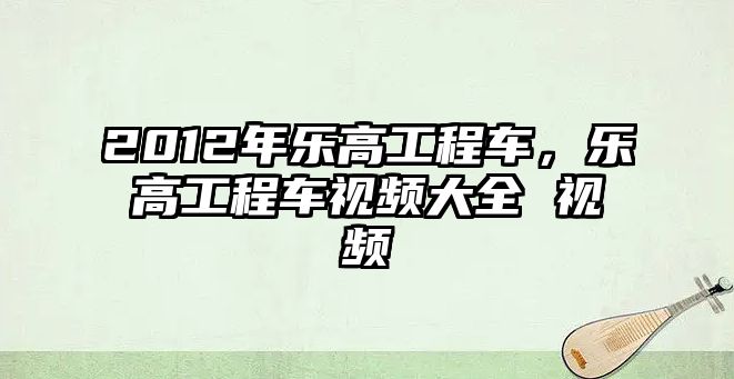 2012年樂(lè)高工程車，樂(lè)高工程車視頻大全 視頻