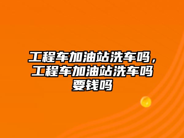 工程車加油站洗車嗎，工程車加油站洗車嗎要錢嗎