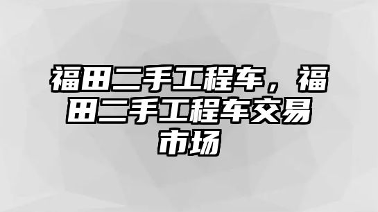 福田二手工程車，福田二手工程車交易市場