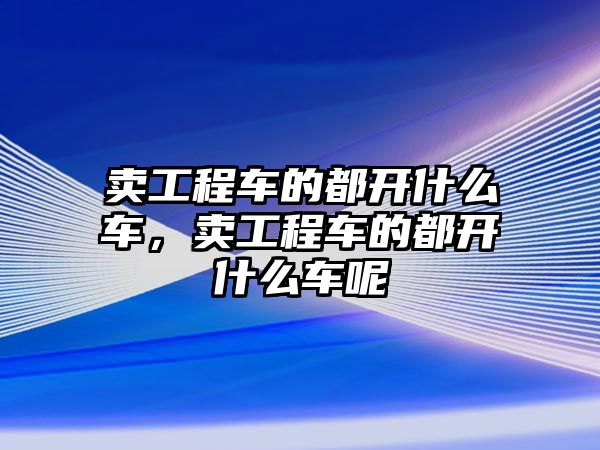 賣工程車的都開什么車，賣工程車的都開什么車呢