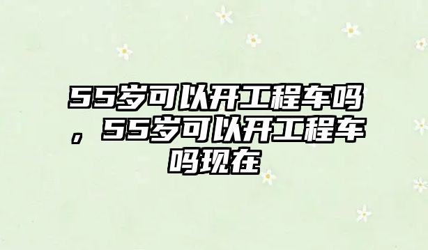 55歲可以開工程車嗎，55歲可以開工程車嗎現(xiàn)在