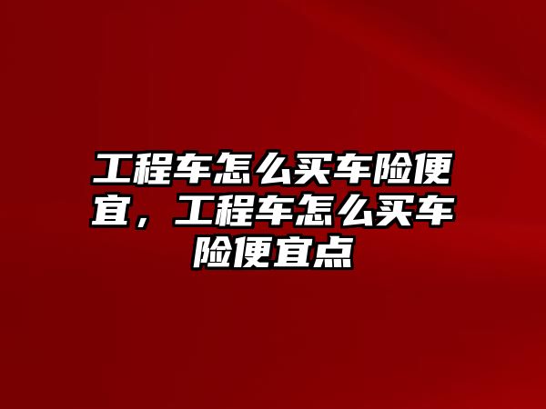 工程車怎么買車險便宜，工程車怎么買車險便宜點