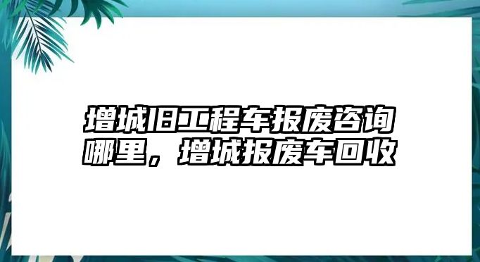 增城舊工程車報(bào)廢咨詢哪里，增城報(bào)廢車回收