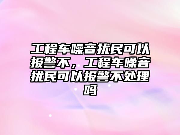 工程車噪音擾民可以報警不，工程車噪音擾民可以報警不處理嗎