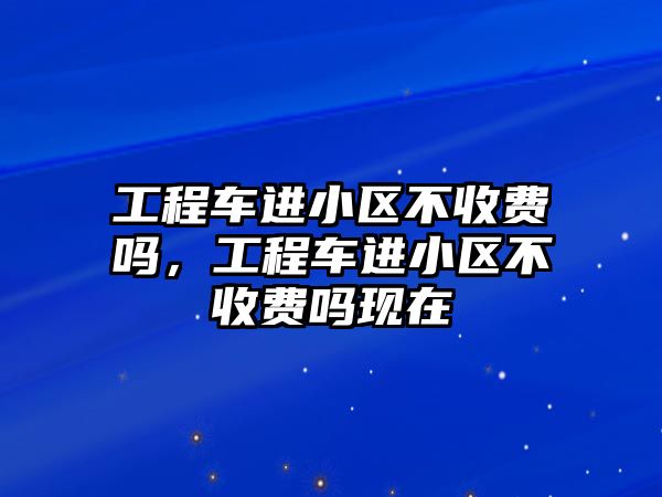 工程車進小區(qū)不收費嗎，工程車進小區(qū)不收費嗎現(xiàn)在