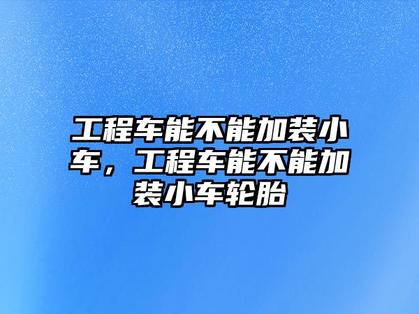 工程車能不能加裝小車，工程車能不能加裝小車輪胎