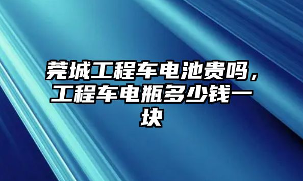 莞城工程車電池貴嗎，工程車電瓶多少錢一塊