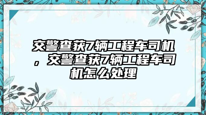 交警查獲7輛工程車司機(jī)，交警查獲7輛工程車司機(jī)怎么處理