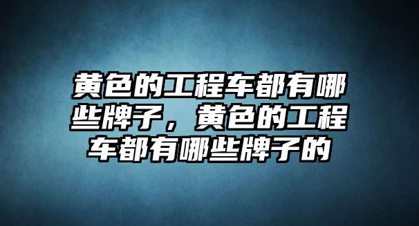 黃色的工程車都有哪些牌子，黃色的工程車都有哪些牌子的