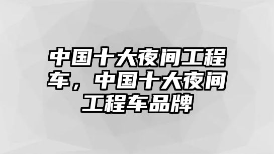 中國(guó)十大夜間工程車(chē)，中國(guó)十大夜間工程車(chē)品牌