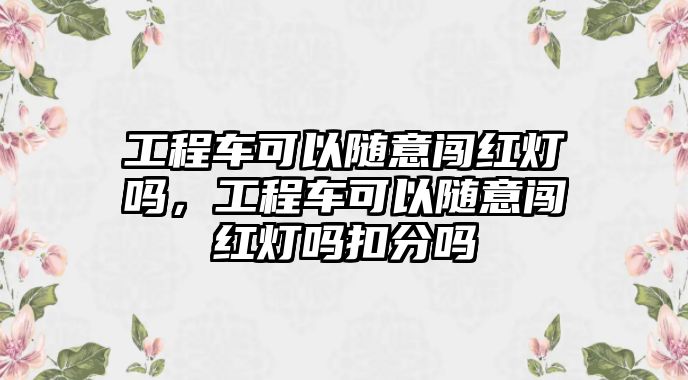 工程車(chē)可以隨意闖紅燈嗎，工程車(chē)可以隨意闖紅燈嗎扣分嗎