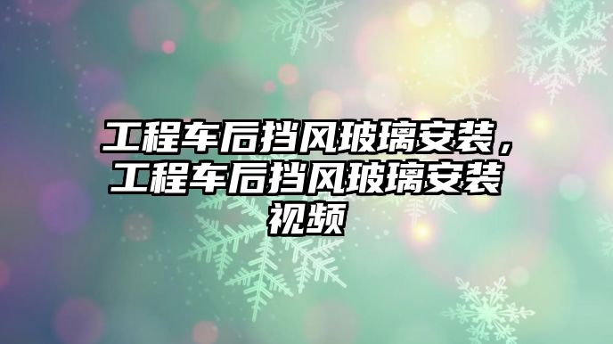 工程車后擋風玻璃安裝，工程車后擋風玻璃安裝視頻