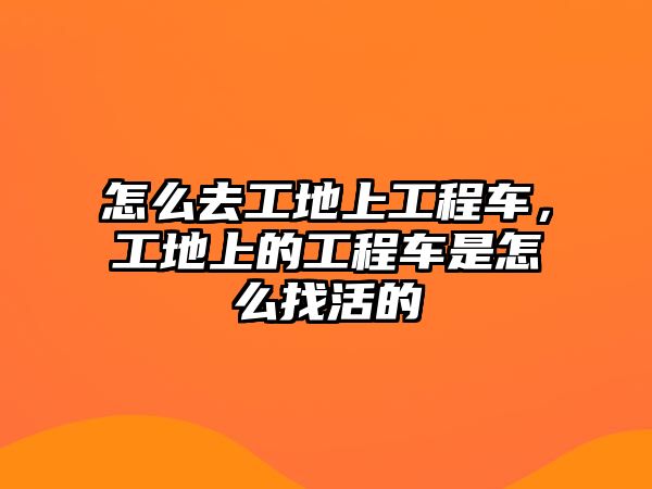 怎么去工地上工程車，工地上的工程車是怎么找活的