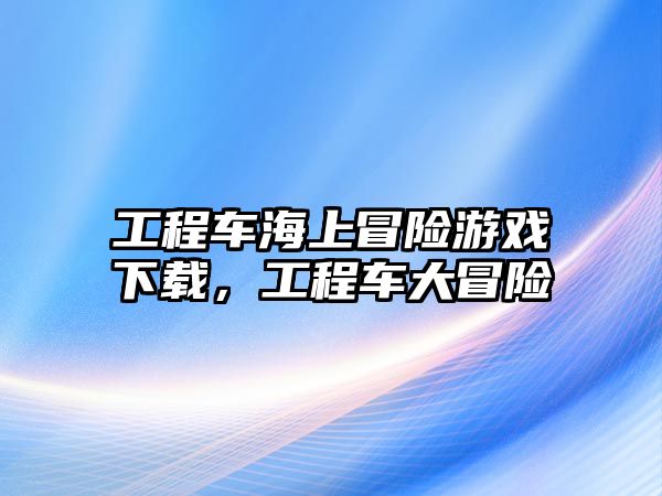 工程車海上冒險游戲下載，工程車大冒險