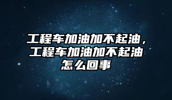 工程車加油加不起油，工程車加油加不起油怎么回事