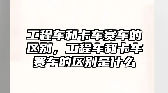 工程車和卡車賽車的區(qū)別，工程車和卡車賽車的區(qū)別是什么