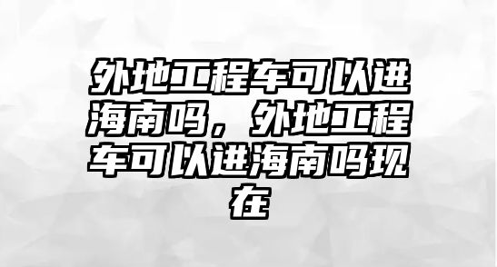 外地工程車可以進海南嗎，外地工程車可以進海南嗎現(xiàn)在