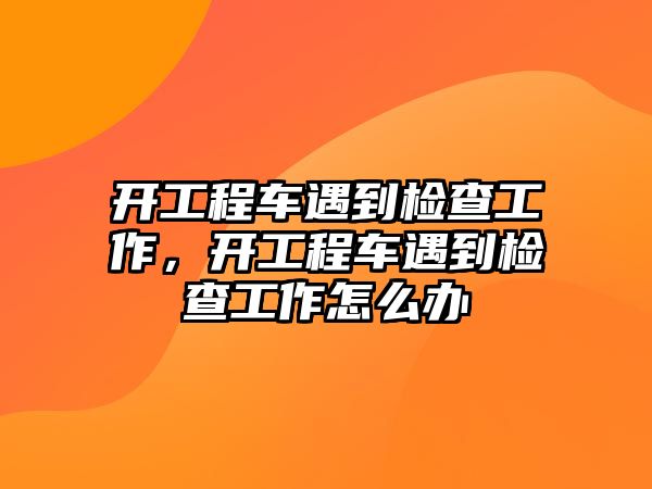 開工程車遇到檢查工作，開工程車遇到檢查工作怎么辦