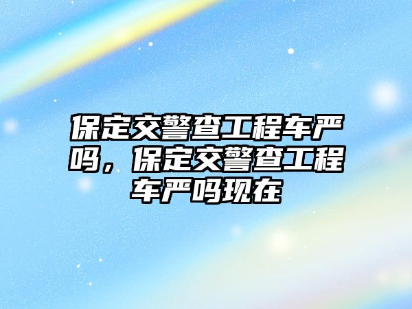 保定交警查工程車嚴(yán)嗎，保定交警查工程車嚴(yán)嗎現(xiàn)在