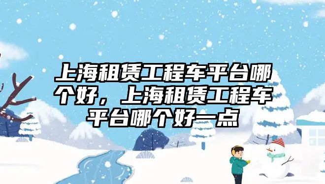 上海租賃工程車平臺哪個好，上海租賃工程車平臺哪個好一點(diǎn)