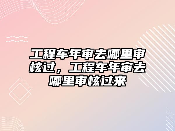 工程車年審去哪里審核過，工程車年審去哪里審核過來