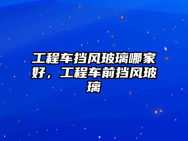 工程車擋風(fēng)玻璃哪家好，工程車前擋風(fēng)玻璃