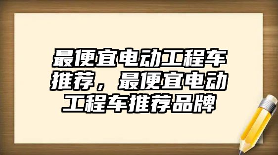 最便宜電動工程車推薦，最便宜電動工程車推薦品牌