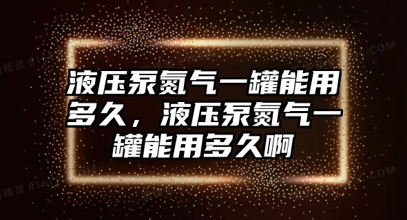 液壓泵氮氣一罐能用多久，液壓泵氮氣一罐能用多久啊