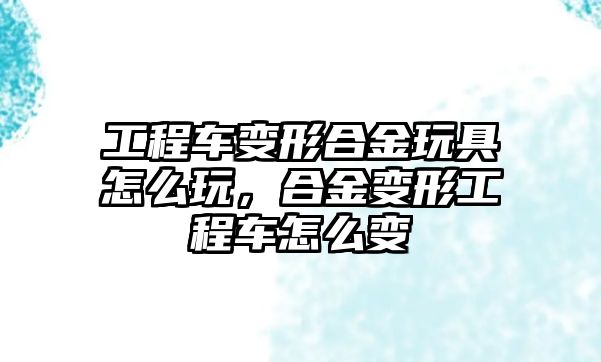 工程車變形合金玩具怎么玩，合金變形工程車怎么變