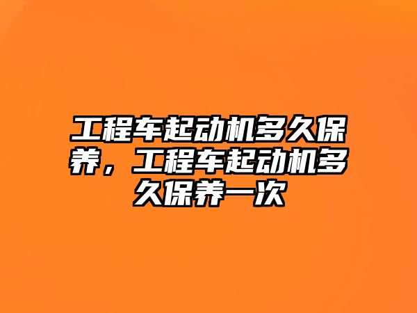 工程車起動機多久保養(yǎng)，工程車起動機多久保養(yǎng)一次