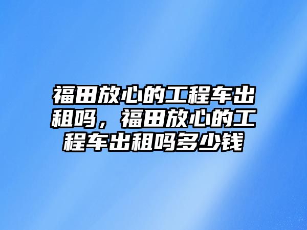 福田放心的工程車出租嗎，福田放心的工程車出租嗎多少錢(qián)