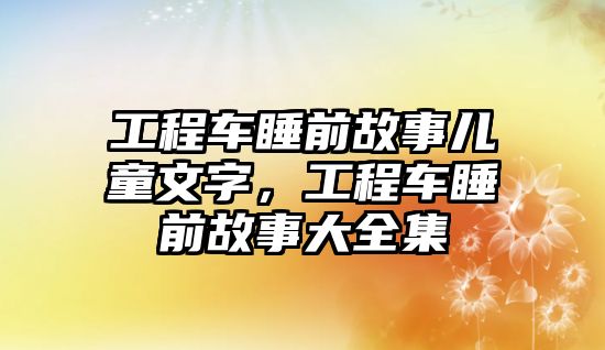 工程車睡前故事兒童文字，工程車睡前故事大全集