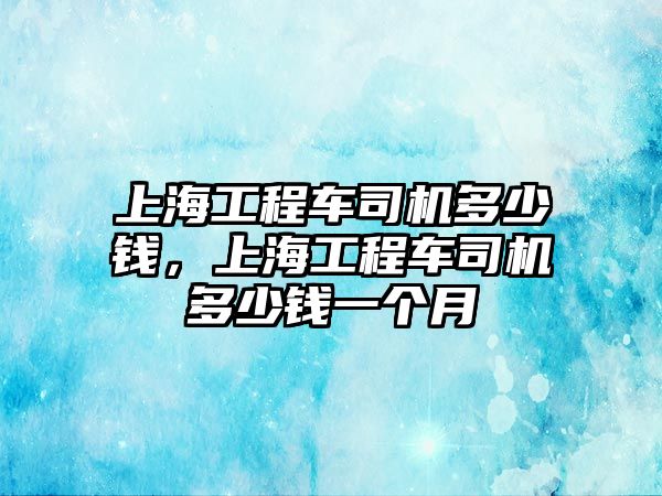 上海工程車司機(jī)多少錢，上海工程車司機(jī)多少錢一個月