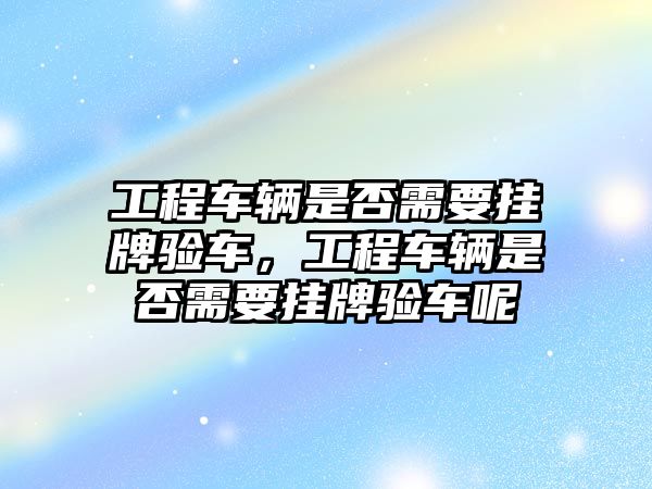 工程車輛是否需要掛牌驗(yàn)車，工程車輛是否需要掛牌驗(yàn)車呢