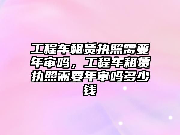 工程車租賃執(zhí)照需要年審嗎，工程車租賃執(zhí)照需要年審嗎多少錢