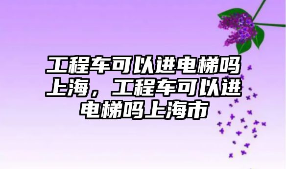 工程車可以進(jìn)電梯嗎上海，工程車可以進(jìn)電梯嗎上海市