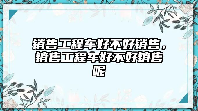 銷售工程車好不好銷售，銷售工程車好不好銷售呢