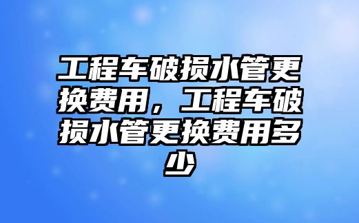 工程車破損水管更換費(fèi)用，工程車破損水管更換費(fèi)用多少