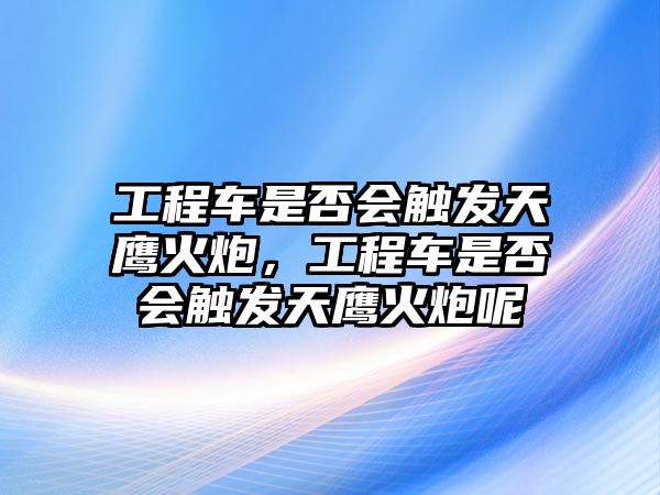 工程車是否會觸發(fā)天鷹火炮，工程車是否會觸發(fā)天鷹火炮呢