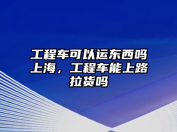 工程車可以運東西嗎上海，工程車能上路拉貨嗎