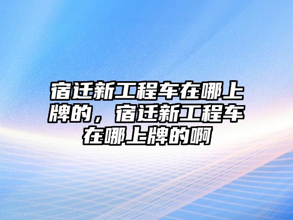 宿遷新工程車在哪上牌的，宿遷新工程車在哪上牌的啊