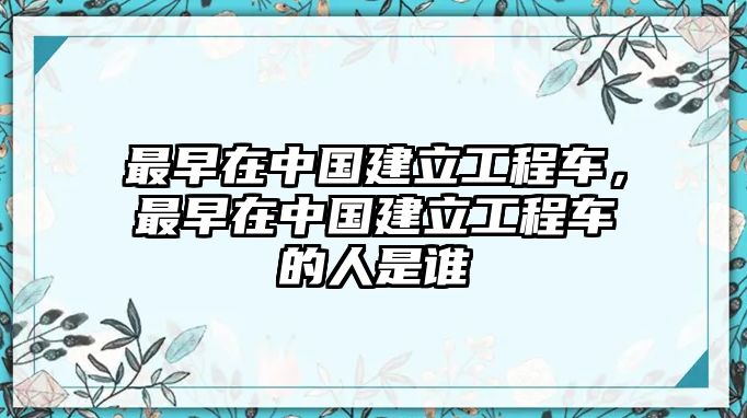 最早在中國建立工程車，最早在中國建立工程車的人是誰