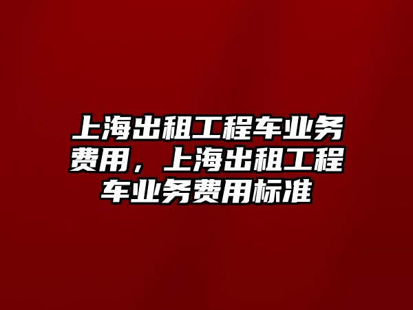 上海出租工程車業(yè)務費用，上海出租工程車業(yè)務費用標準